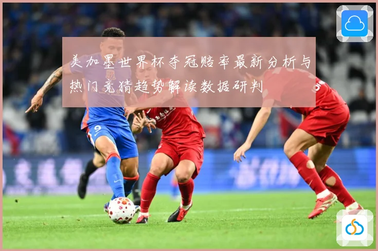 美加墨世界杯夺冠赔率最新分析与热门竞猜趋势解读数据研判