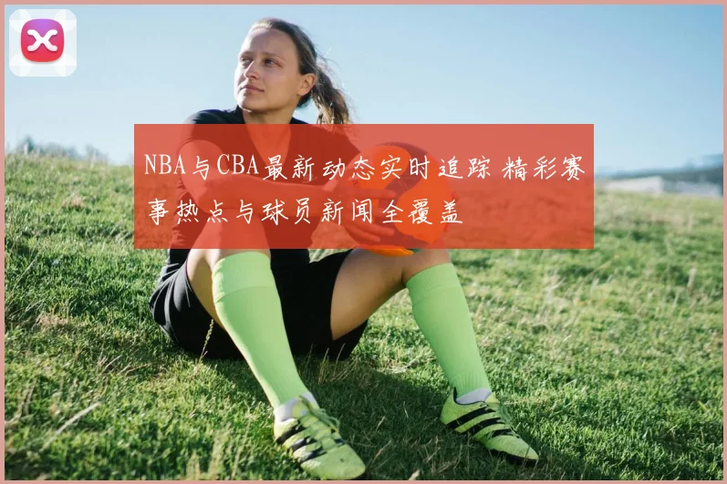 NBA与CBA最新动态实时追踪 精彩赛事热点与球员新闻全覆盖
