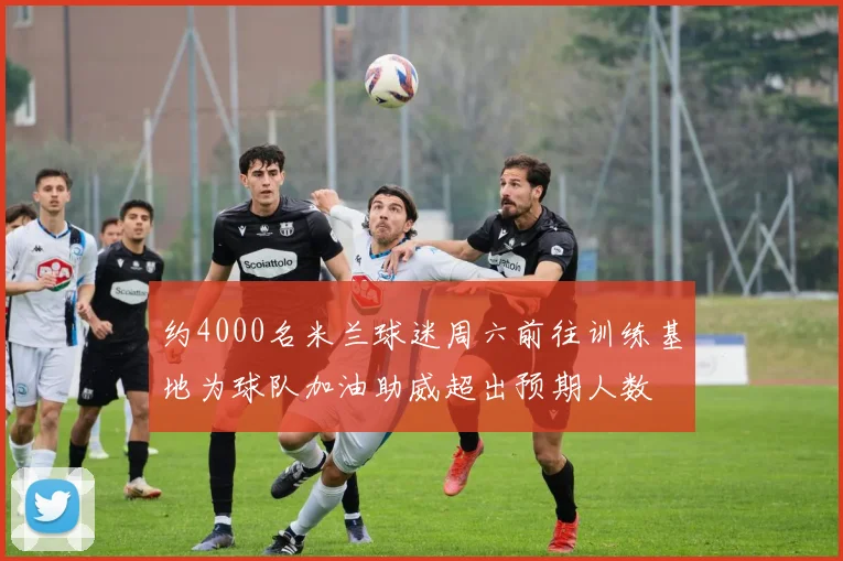 约4000名米兰球迷周六前往训练基地为球队加油助威超出预期人数