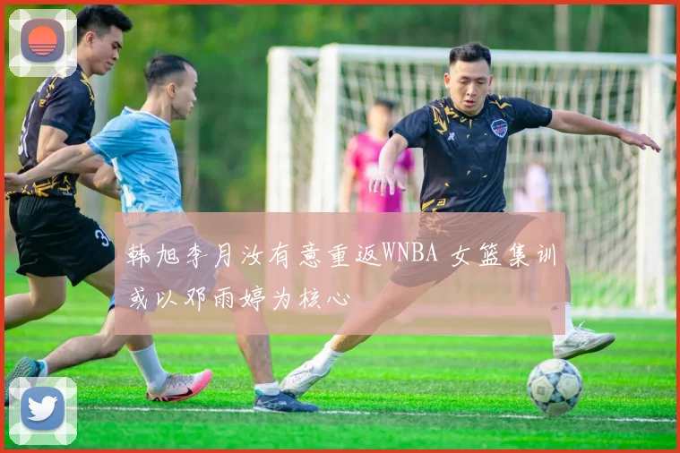 韩旭李月汝有意重返WNBA 女篮集训或以邓雨婷为核心