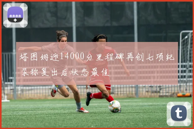 塔图姆迎14000分里程碑再创七项纪录称复出后状态最佳