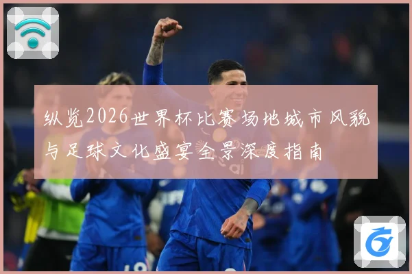 纵览2026世界杯比赛场地城市风貌与足球文化盛宴全景深度指南