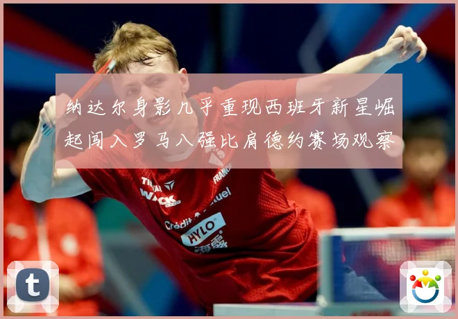 纳达尔身影几乎重现西班牙新星崛起闯入罗马八强比肩德约赛场观察